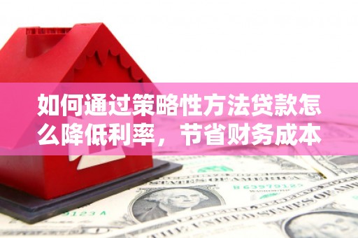 弋阳如何通过策略性方法贷款怎么降低利率，节省财务成本