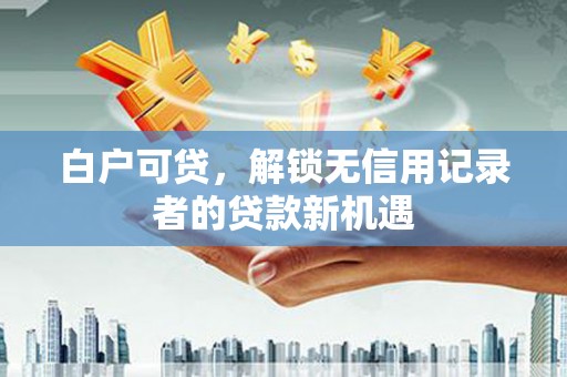 沁县白户可贷，解锁无信用记录者的贷款新机遇